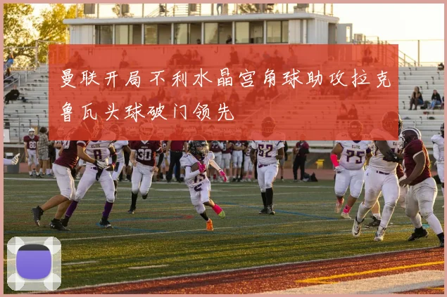 曼联开局不利水晶宫角球助攻拉克鲁瓦头球破门领先