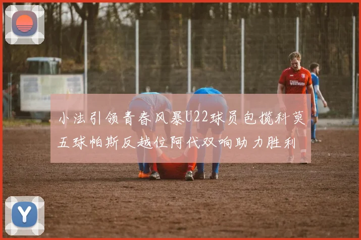 小法引领青春风暴U22球员包揽科莫五球帕斯反越位阿代双响助力胜利