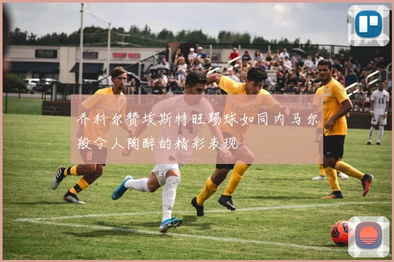 乔科尔赞埃斯特旺踢球如同内马尔般令人陶醉的精彩表现
