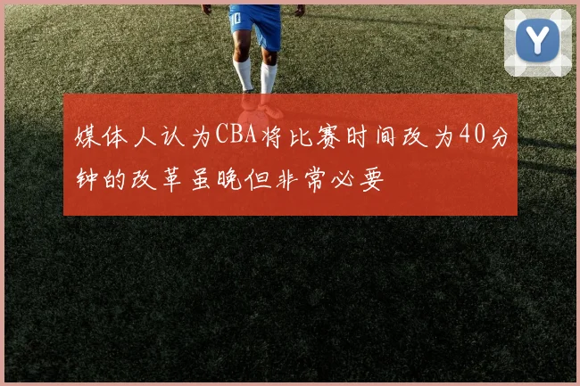 媒体人认为CBA将比赛时间改为40分钟的改革虽晚但非常必要
