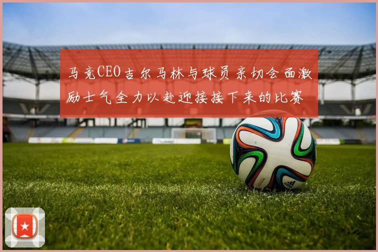 马竞CEO吉尔马林与球员亲切会面激励士气全力以赴迎接接下来的比赛