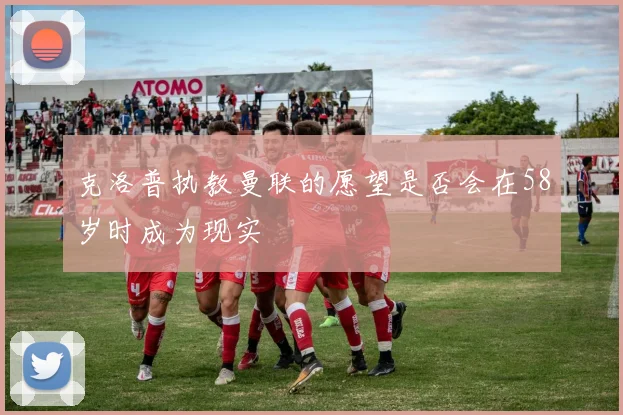 克洛普执教曼联的愿望是否会在58岁时成为现实