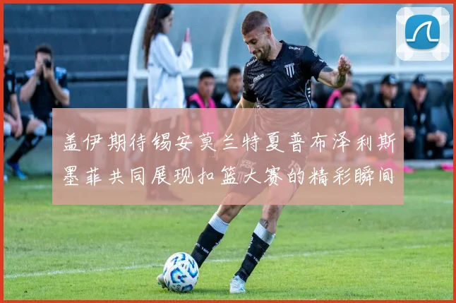 盖伊期待锡安莫兰特夏普布泽利斯墨菲共同展现扣篮大赛的精彩瞬间