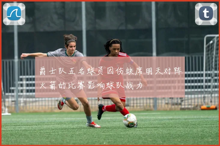 爵士队五名球员因伤缺席明天对阵火箭的比赛影响球队战力