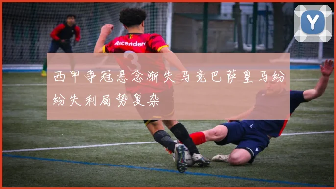 西甲争冠悬念渐失马竞巴萨皇马纷纷失利局势复杂