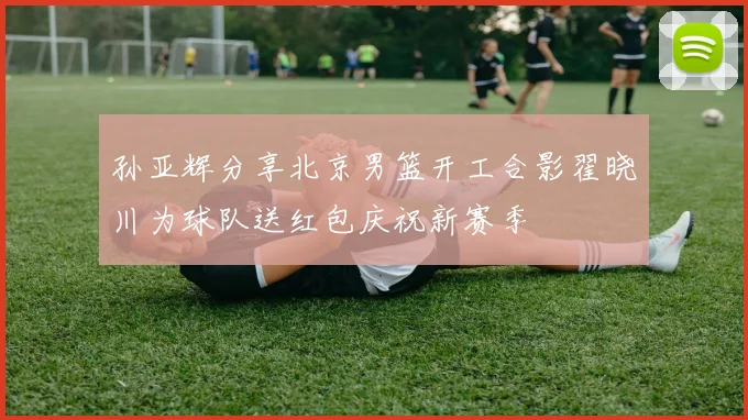 孙亚辉分享北京男篮开工合影翟晓川为球队送红包庆祝新赛季