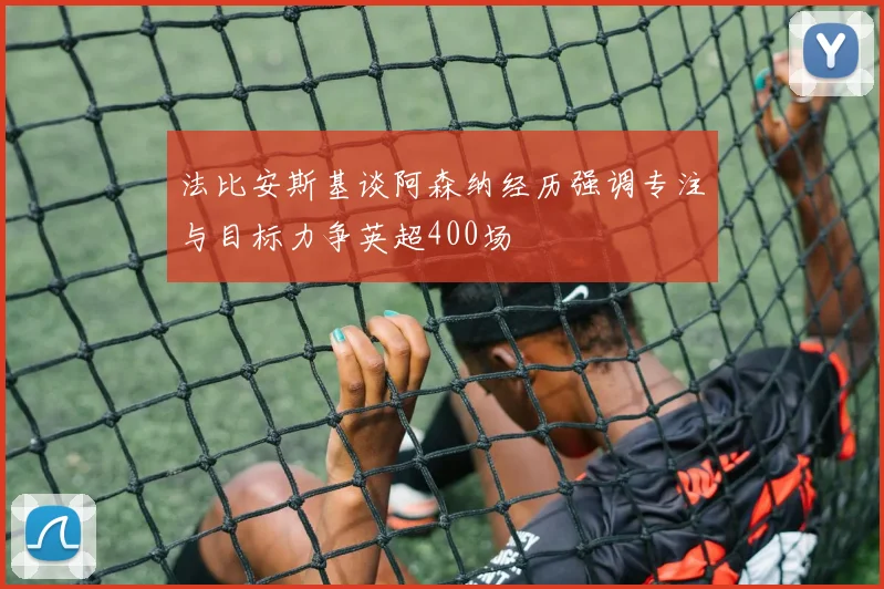 法比安斯基谈阿森纳经历强调专注与目标力争英超400场