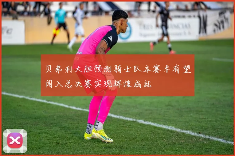 贝弗利大胆预测骑士队本赛季有望闯入总决赛实现辉煌成就
