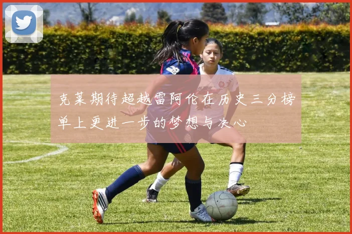 克莱期待超越雷阿伦在历史三分榜单上更进一步的梦想与决心