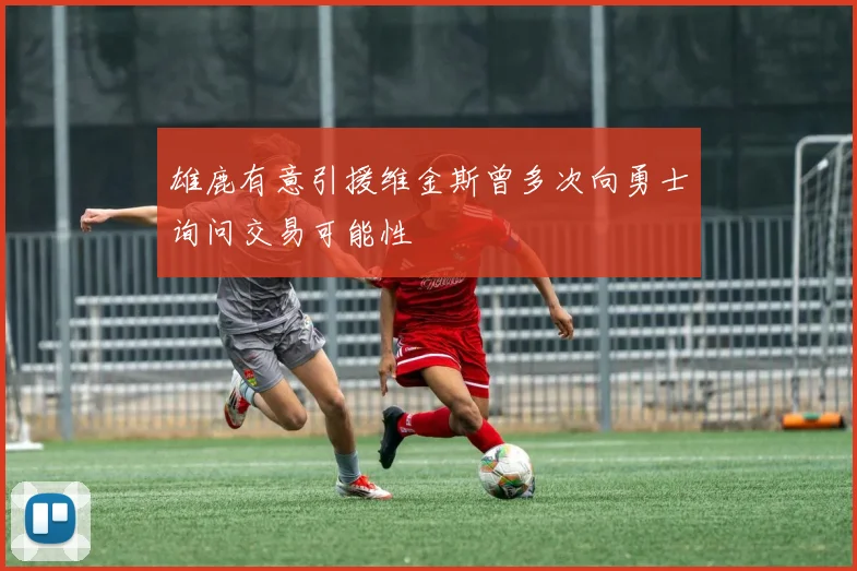 雄鹿有意引援维金斯曾多次向勇士询问交易可能性
