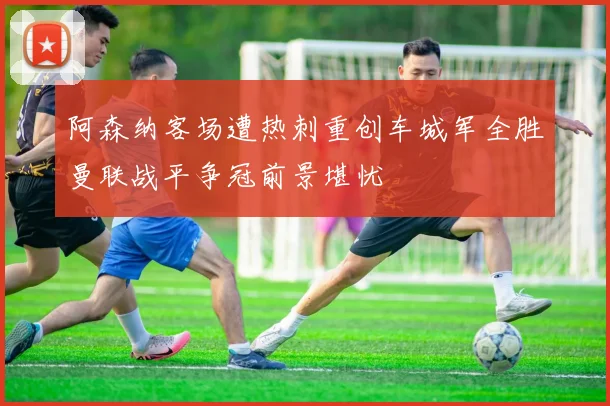 阿森纳客场遭热刺重创车城军全胜曼联战平争冠前景堪忧