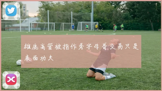 雄鹿高管被指作秀字母哥交易只是表面功夫