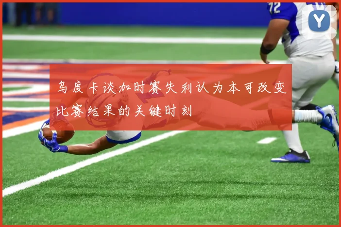 乌度卡谈加时赛失利认为本可改变比赛结果的关键时刻