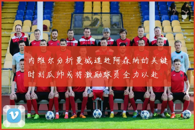 内维尔分析曼城追赶阿森纳的关键时刻瓜帅或将激励球员全力以赴