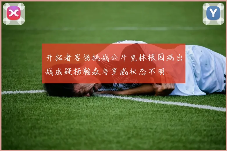 开拓者客场挑战公牛克林根因病出战成疑杨瀚森与罗威状态不明