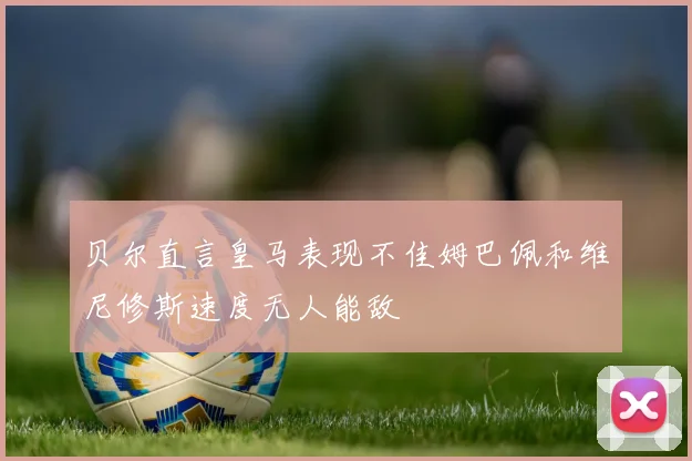 贝尔直言皇马表现不佳姆巴佩和维尼修斯速度无人能敌