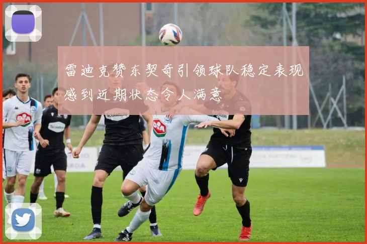 雷迪克赞东契奇引领球队稳定表现感到近期状态令人满意